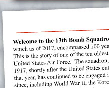 Welcome to the 13th Bomb Squadron Association Web Site, which as of this year, encompasses 100 years of Grim Reaper history.  This is the story of one of the ten oldest active duty squadrons in the United States Air Force.  The squadron, first constituted on June 14th 1917, shortly after the United States entered World War 1 in April of that year, has continued to be engaged in almost every major conflict since, including World War II, the Korean and Vietnam Wars, and the continuing Global War on Terrorism.
	Our association was established in 1984, by members of the 13th who were in the Korean War. This web site, however, contains information on all eras of the 13th Bomb Squadron.  Please contact any of us to learn more about the association or to offer material that might be appropriate to add to the historical content of the site.  Of special interest to many of you, will be just-added information about the active squadron's and association's joint 100th anniversary celebration at Whiteman AFB MO on June 14, 2017.
	We hope you enjoy your flight through the 13th web site, and will consider becoming a member. By joining, you will receive a Directory of Members, the award-winning Invader magazine, which is published three times a year, and have the opportunity to participate in our annual reunions, held around the country.  Our 2018 reunion will be in Savannah, Georgia. As a member, you can experience the squadron motto, Reaper Pride. CLICK HERE to learn about membership.
	Lastly, we thank all those who have contributed to this web site and we welcome your comments and story contributions as we continue to fine tune this tribute to an all-American squadron.

				Sincerely, and Reaper Pride,
				Robert R. (Bob) Koehne
				President
